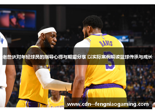 老詹谈对年轻球员的指导心得与期望分享 以实际案例解读篮球传承与成长