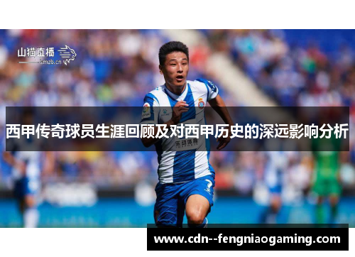 西甲传奇球员生涯回顾及对西甲历史的深远影响分析