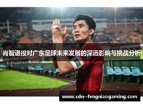 肖智退役对广东足球未来发展的深远影响与挑战分析