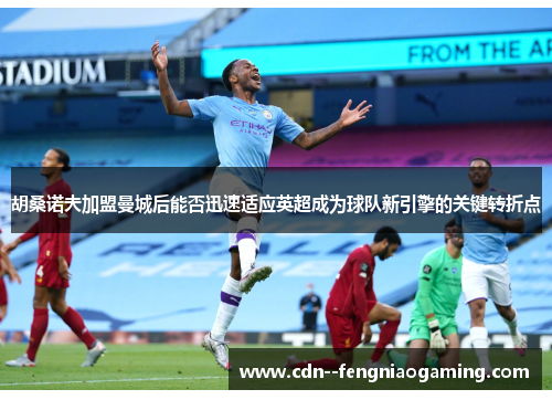 胡桑诺夫加盟曼城后能否迅速适应英超成为球队新引擎的关键转折点