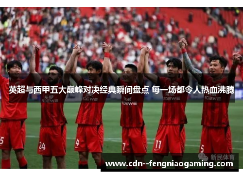 英超与西甲五大巅峰对决经典瞬间盘点 每一场都令人热血沸腾