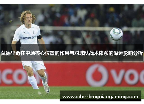 莫德里奇在中场核心位置的作用与对球队战术体系的深远影响分析
