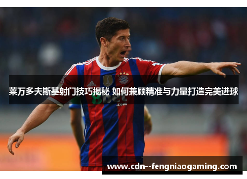 莱万多夫斯基射门技巧揭秘 如何兼顾精准与力量打造完美进球