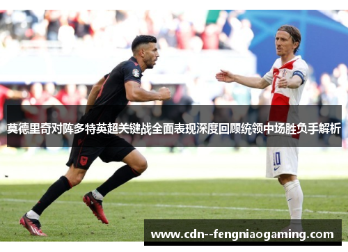 莫德里奇对阵多特英超关键战全面表现深度回顾统领中场胜负手解析