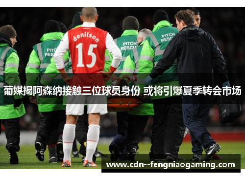 葡媒揭阿森纳接触三位球员身份 或将引爆夏季转会市场