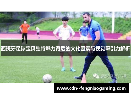 西班牙足球宝贝独特魅力背后的文化因素与视觉吸引力解析