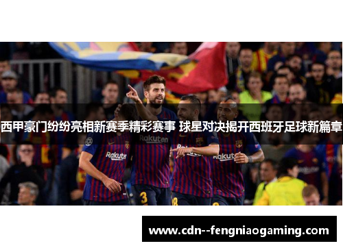 西甲豪门纷纷亮相新赛季精彩赛事 球星对决揭开西班牙足球新篇章
