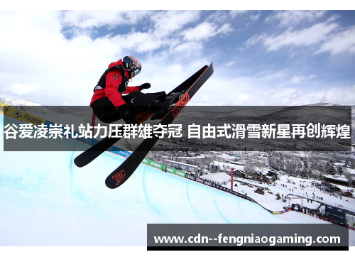 谷爱凌崇礼站力压群雄夺冠 自由式滑雪新星再创辉煌