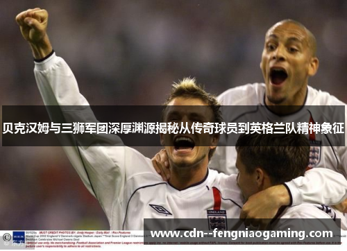 贝克汉姆与三狮军团深厚渊源揭秘从传奇球员到英格兰队精神象征