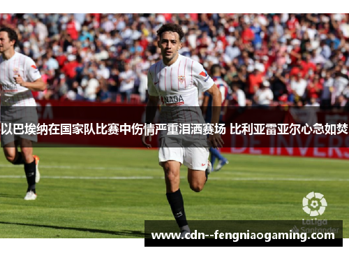 以巴埃纳在国家队比赛中伤情严重泪洒赛场 比利亚雷亚尔心急如焚 以巴埃纳在国家队比赛中伤情严重泪洒赛场 比利亚雷亚尔心急如焚