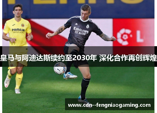 皇马与阿迪达斯续约至2030年 深化合作再创辉煌