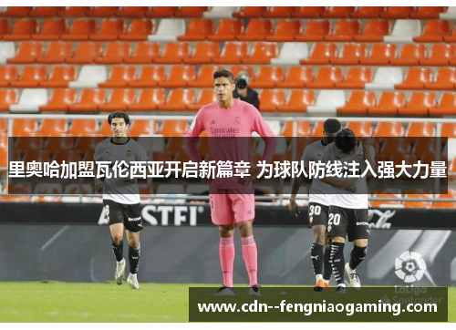 里奥哈加盟瓦伦西亚开启新篇章 为球队防线注入强大力量