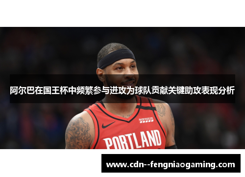 阿尔巴在国王杯中频繁参与进攻为球队贡献关键助攻表现分析