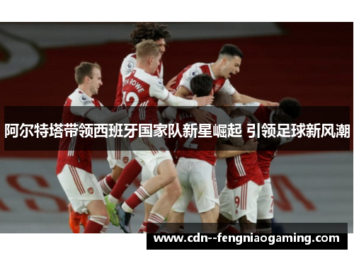 阿尔特塔带领西班牙国家队新星崛起 引领足球新风潮