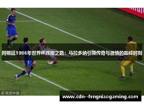 阿根廷1986年世界杯辉煌之路：马拉多纳引领传奇与激情的巅峰时刻