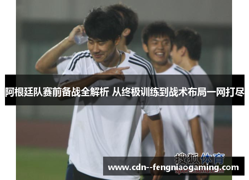 阿根廷队赛前备战全解析 从终极训练到战术布局一网打尽