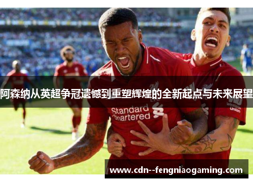 阿森纳从英超争冠遗憾到重塑辉煌的全新起点与未来展望