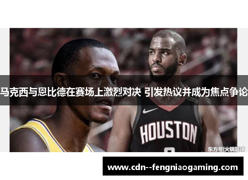马克西与恩比德在赛场上激烈对决 引发热议并成为焦点争论