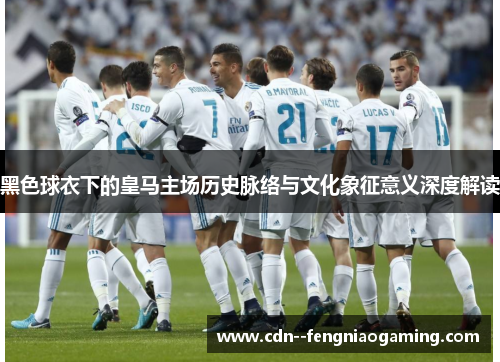 黑色球衣下的皇马主场历史脉络与文化象征意义深度解读
