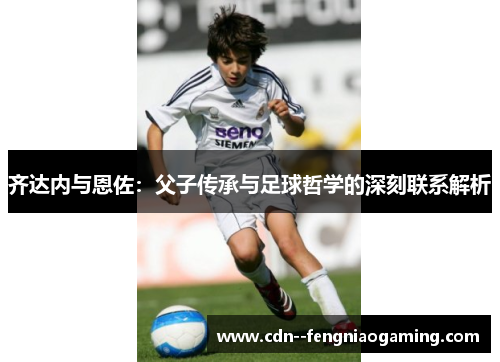 齐达内与恩佐：父子传承与足球哲学的深刻联系解析