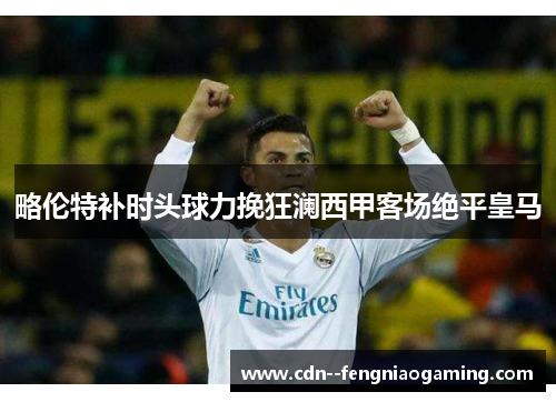 略伦特补时头球力挽狂澜西甲客场绝平皇马