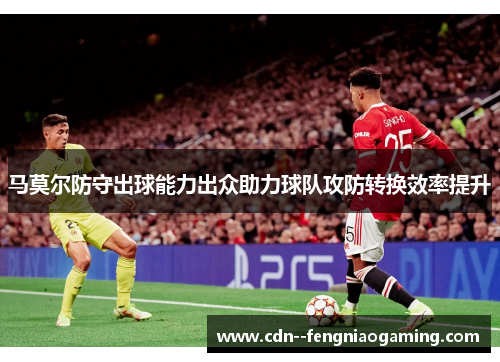 马莫尔防守出球能力出众助力球队攻防转换效率提升 马莫尔防守出球能力出众助力球队攻防转换效率提升