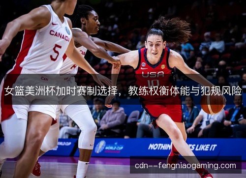 女篮美洲杯加时赛制选择，教练权衡体能与犯规风险
