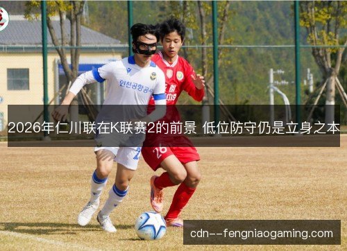 2026年仁川联在K联赛2的前景 低位防守仍是立身之本 2026年仁川联在K联赛2的前景 低位防守仍是立身之本